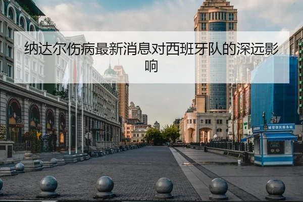 纳达尔伤病最新消息对西班牙队的深远影响